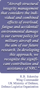 Quote by R.B. Eckersley, Wing Commander, UK Ministry of Defence, Defence Logistics Organisation "Aircraft structural integrity management that considers the individual and combined effects of overload, fatigue, and accidental/environmental damage is our current policy for military aircraft and the aim of our future research. In developing this approach, we recognise the significant contribution and assistance of NRC."