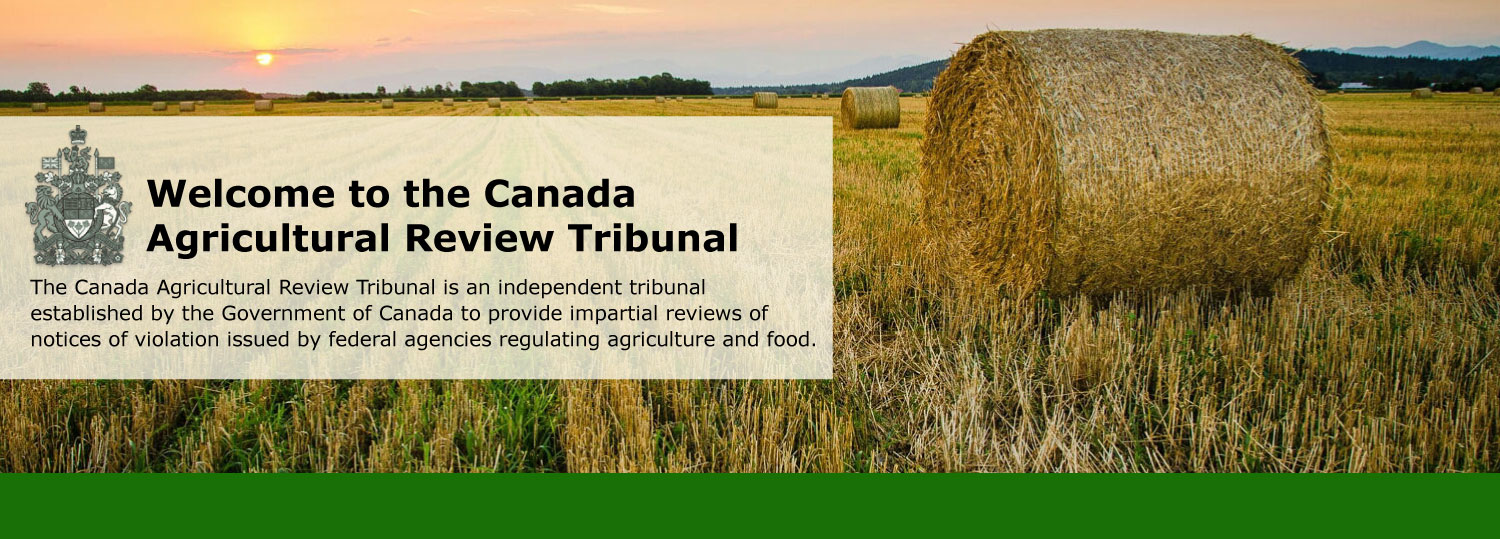 Welcome to the Canada<br>Agricultural Review Tribunal! The Canada Agricultural Review Tribunal is an independent tribunal established by the Government of Canada to provide impartial reviews of notices of violation issued by federal agencies regulating agriculture and food.