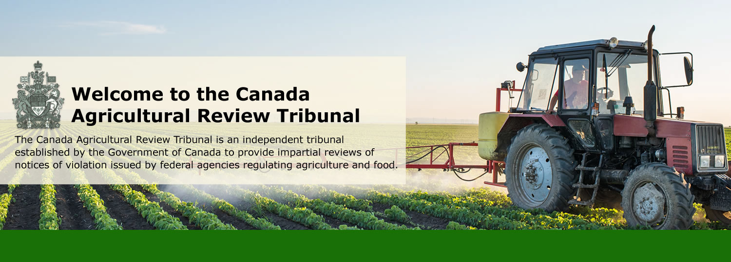 Welcome to the Canada<br>Agricultural Review Tribunal! The Canada Agricultural Review Tribunal is an independent tribunal established by the Government of Canada to provide impartial reviews of notices of violation issued by federal agencies regulating agriculture and food.