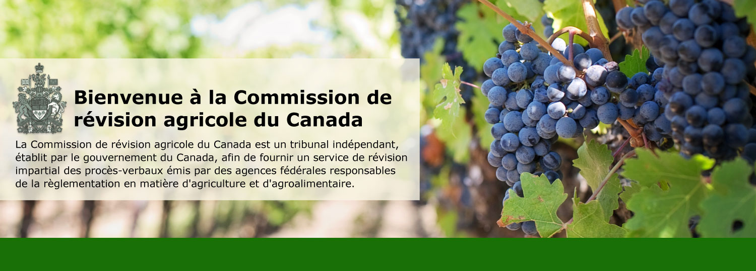 Bienvenue à la Commission de révision agricole du Canada ! La Commission de révision agricole du Canada est un tribunal indépendant, établit par le gouvernement du Canada, afin de fournir un service de révision impartial des procès-verbaux émis par des agences fédérales responsables de la règlementation en matière d'agriculture et d'agroalimentaire.