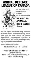 ANIMAL DEFENCELEAGUE OF CANADAPO. Box 3880, Stn. QOttawa, OntarioK1Y 4M5ncf.ca/animal-defenceBE KIND TOANIMALS.Don't exploitthem.Help us support non-animal-using biomedicalresearch to replace experiments on dogs, horses,goats, pigs and other animals. We promotevegetarianism, comprehensive legislation toprotect animals, and spaying/neutering of cats/dogs to prevent their homelessness.Become a supporter/member.MEMBERSHIP: Annual $15 - -Life $75Donations to offset the cost of this adgratefully received.We are a non-profit organization working toreduce animal suffering.