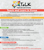 TaLKTeach and Learn in KoreaTeach and Learn in KoreaAn Amazing Opportunity to Experience Korea!The Korean Ministry of Education invites globally-minded adventurous individuals to apply forthe Korean Government Scholarship Program.Learn & Teach in Korea!Selected candidates will receive a full scholarship; and starting in August 2018, will be afforded theopportunity to teach English at designated Korean elementary schools, for after-school classes.This program serves as an excellent opportunity for Koreans and English native speakers to beexposed to the rich language and culture of Korea, while having the chance to participate in thenumerous programs available to all scholarship recipients during leisure time.Eligibility0 Be a citizen of a country where the national language is English(Australia, Canada, New Zealand, U.K., US.A., Ireland, and South Africa)a Koreans with permanent residency are eligible.0 Have completed two or more years of education at a university in the aforementionedcountriesà Koreans who are in their 1st or 2nd year of university are eligible.Benefits0 Monthly stipend: 1.5 million Korean won Round-trip airfare, Health Insurance, Personal accommodation or home-stayApplication Procedure0 Online application (www.talk.go.kr)0 Submission of required documents / interview (at the Korean Embassy)Deadline: June 15, 2018For more information, please visit www.talk.go.kr, or call 613-244-5010(O)