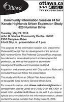 ottawa.cattawaTTY 613-580-2401Community Information Session #4 forKanata Highlands Urban Expansion Study820 Huntmar DriveTuesday, May 29, 2018John G. Mlacak Community Centre, Hall C2500 Campeau Drive6 to 8:30 p.m., presentation at 7 p.m.The purpose of this information session is to present thePreferred Concept Plan for development of the lands at820 Huntmar Drive. The Preferred Concept Plan proposesboundaries for future development and environmentalprotection, as well as the location of stormwatermanagement facilities and municipal parkland.A question and answer period with City staff and Richcraft'sconsultant team will follow the presentationThis study will inform an Official Plan Amendment tore-designate these lands to General Urban Area.For more information, visit ottawa.ca/kanatahighlands orcontact Robin van de Lande at 613-580-2424 ext. 43011 oremail: robin.vandelande@ottawa.ca. As well, if you requirespecial accommodation for this information session, pleasecontact the above no later than Friday, May 25, 2018.